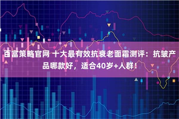 百富策略官网 十大最有效抗衰老面霜测评：抗皱产品哪款好，适合40岁+人群！