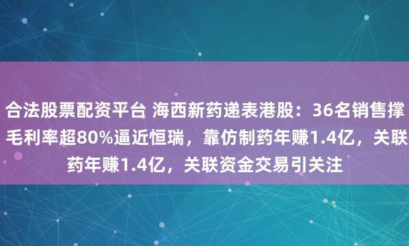 合法股票配资平台 海西新药递表港股：36名销售撑起4.66亿营收，毛利率超80%逼近恒瑞，靠仿制药年赚1.4亿，关联资金交易引关注