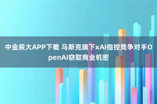 中金辰大APP下载 马斯克旗下xAI指控竞争对手OpenAI窃取商业机密