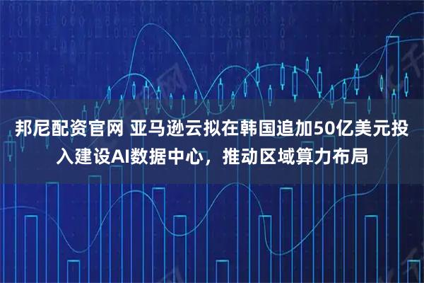 邦尼配资官网 亚马逊云拟在韩国追加50亿美元投入建设AI数据中心，推动区域算力布局