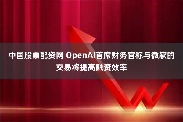 中国股票配资网 OpenAI首席财务官称与微软的交易将提高融资效率