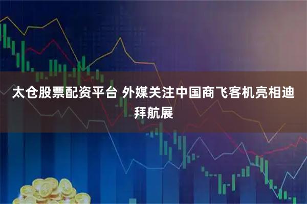 太仓股票配资平台 外媒关注中国商飞客机亮相迪拜航展