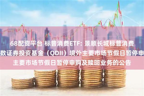68配资平台 标普消费ETF: 景顺长城标普消费精选交易型开放式指数证券投资基金（QDII）境外主要市场节假日暂停申购及赎回业务的公告