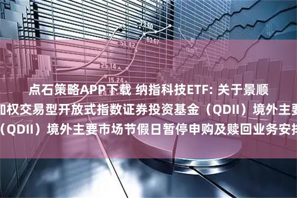 点石策略APP下载 纳指科技ETF: 关于景顺长城纳斯达克科技市值加权交易型开放式指数证券投资基金（QDII）境外主要市场节假日暂停申购及赎回业务安排的公告