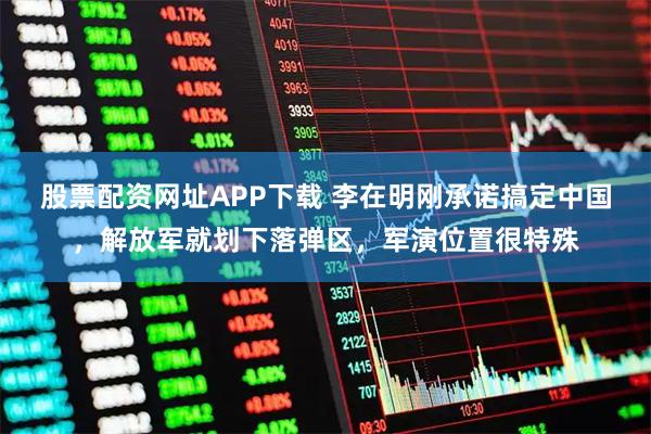 股票配资网址APP下载 李在明刚承诺搞定中国，解放军就划下落弹区，军演位置很特殊