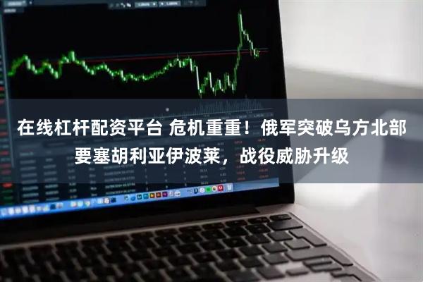 在线杠杆配资平台 危机重重！俄军突破乌方北部要塞胡利亚伊波莱，战役威胁升级