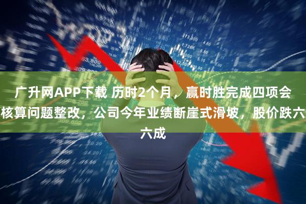 广升网APP下载 历时2个月，赢时胜完成四项会计核算问题整改，公司今年业绩断崖式滑坡，股价跌六成