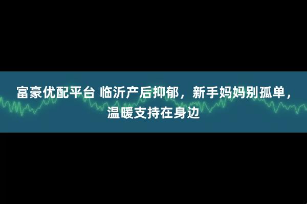 富豪优配平台 临沂产后抑郁，新手妈妈别孤单，温暖支持在身边