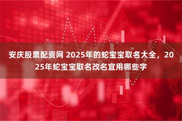 安庆股票配资网 2025年的蛇宝宝取名大全，2025年蛇宝宝取名改名宜用哪些字