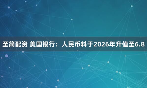 至简配资 美国银行：人民币料于2026年升值至6.8