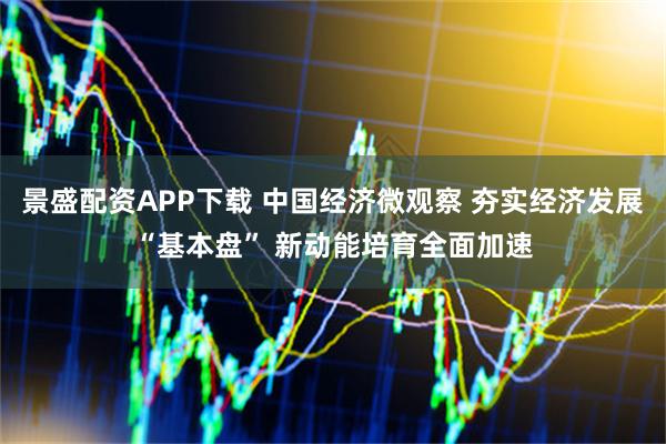 景盛配资APP下载 中国经济微观察 夯实经济发展“基本盘” 新动能培育全面加速