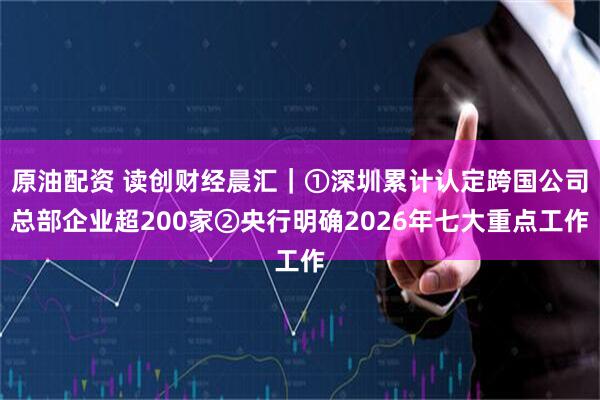 原油配资 读创财经晨汇｜①深圳累计认定跨国公司总部企业超200家②央行明确2026年七大重点工作