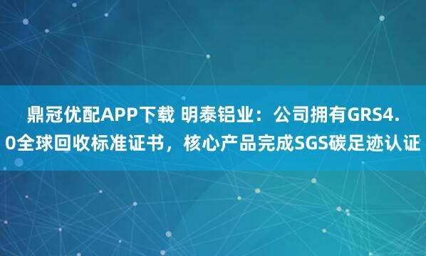 鼎冠优配APP下载 明泰铝业：公司拥有GRS4.0全球回收标准证书，核心产品完成SGS碳足迹认证