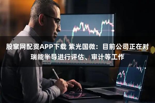 股窜网配资APP下载 紫光国微：目前公司正在对瑞能半导进行评估、审计等工作
