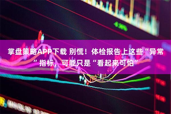 掌盘策略APP下载 别慌！体检报告上这些“异常”指标，可能只是“看起来可怕”