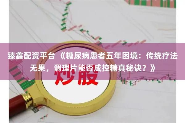 臻鑫配资平台 《糖尿病患者五年困境：传统疗法无果，调理片能否成控糖真秘诀？》