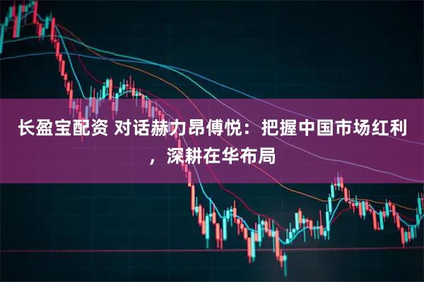 长盈宝配资 对话赫力昂傅悦：把握中国市场红利，深耕在华布局