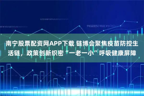 南宁股票配资网APP下载 链博会聚焦疫苗防控生活链，政策创新织密“一老一小”呼吸健康屏障