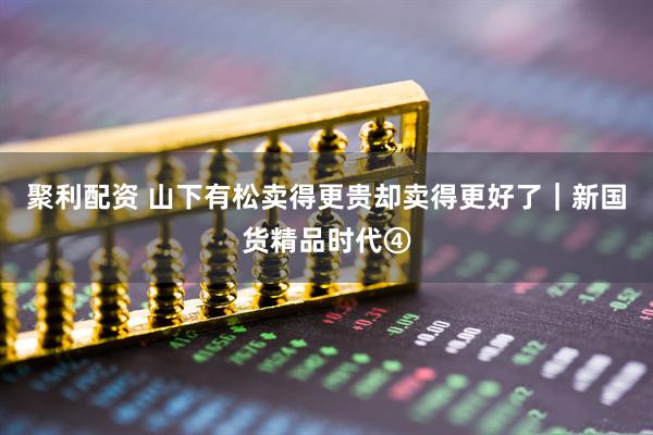 聚利配资 山下有松卖得更贵却卖得更好了｜新国货精品时代④