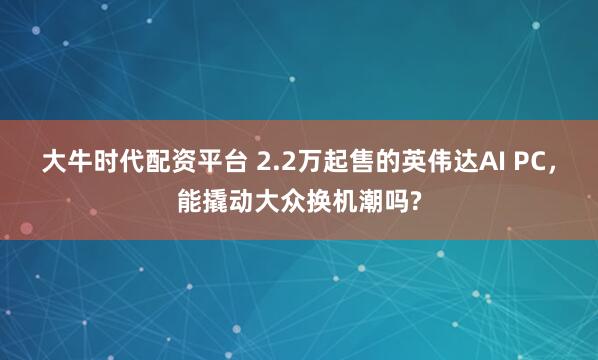 大牛时代配资平台 2.2万起售的英伟达AI PC，能撬动大众换机潮吗?