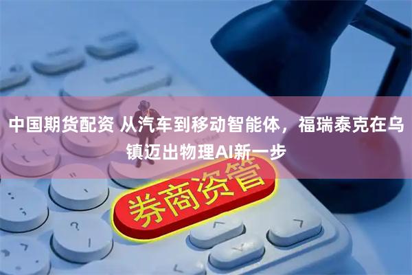 中国期货配资 从汽车到移动智能体，福瑞泰克在乌镇迈出物理AI新一步